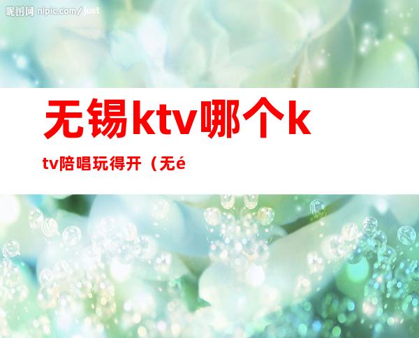 无锡ktv哪个ktv陪唱玩得开（无锡哪里有陪酒的小KTV）