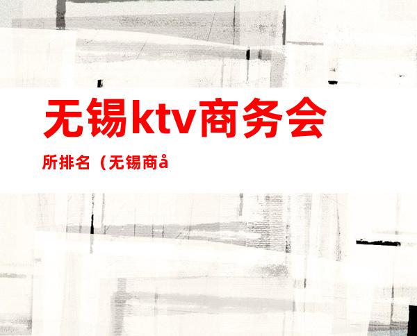 无锡ktv商务会所排名（无锡商务ktv消费一般多少）