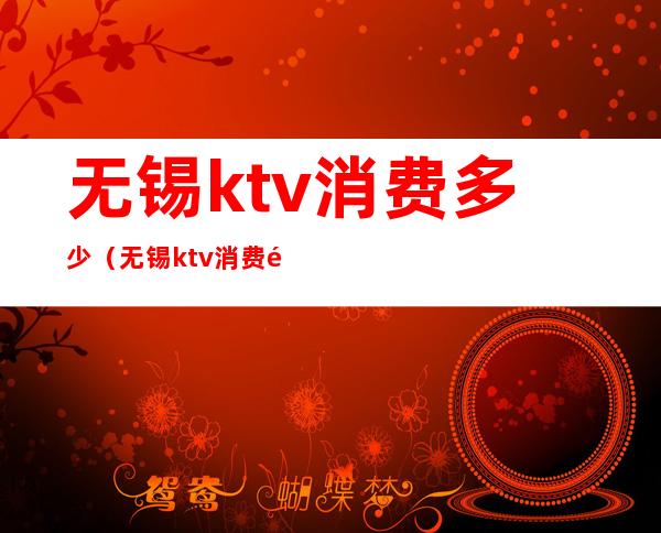 无锡ktv消费多少（无锡ktv消费高不高）