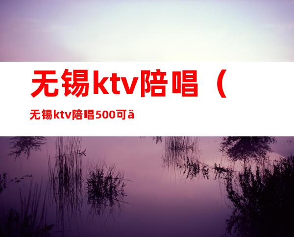 无锡ktv陪唱（无锡ktv陪唱500可以玩到什么程度）