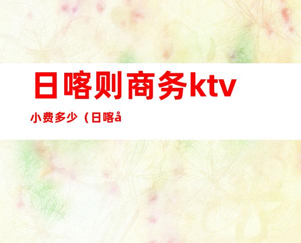 日喀则商务ktv小费多少（日喀则ktv消费水平）