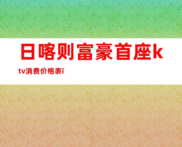 日喀则富豪首座ktv消费价格表（日喀则富豪首座最低消费）