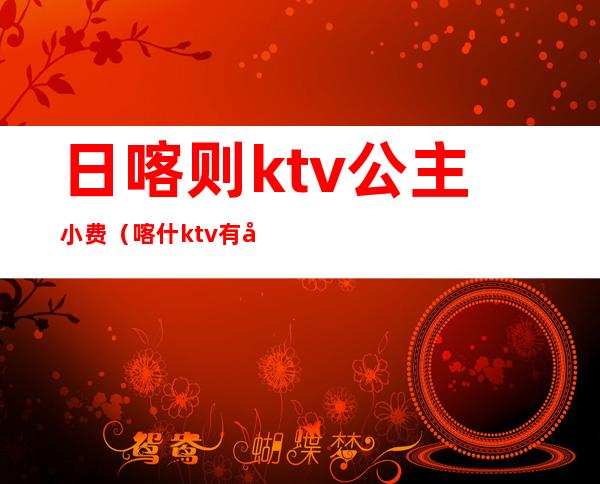 日喀则ktv公主小费（喀什ktv有公主）