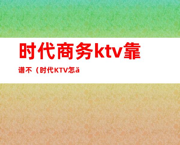 时代商务ktv靠谱不（时代KTV怎么样）