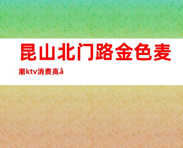 昆山北门路金色麦潮ktv消费高吗（昆山麦秀ktv）