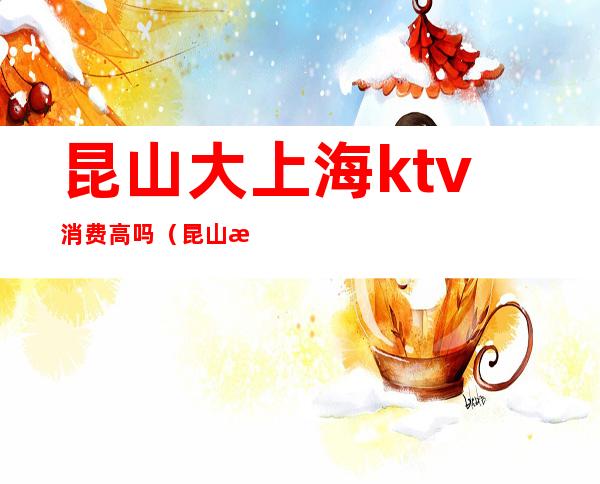 昆山大上海ktv消费高吗（昆山消费比较高的ktv）