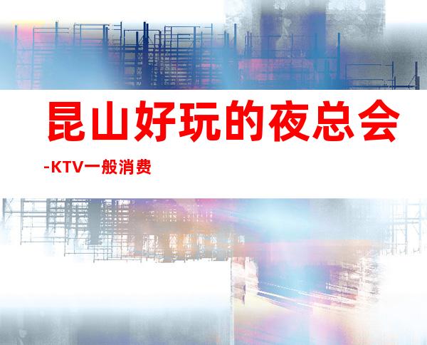 昆山好玩的夜总会-KTV一般消费多少钱 – 昆山玉山商务KTV