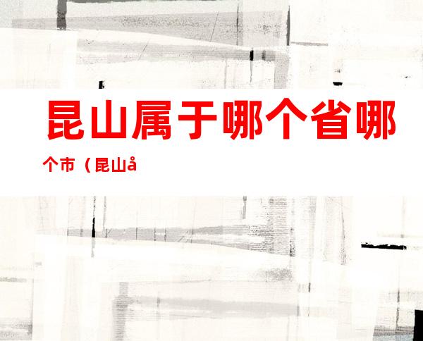 昆山属于哪个省哪个市（昆山属于哪个省哪个市江苏省高考的竞争情况）