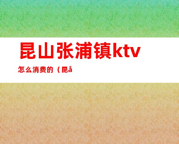 昆山张浦镇ktv怎么消费的（昆山张浦镇ktv怎么消费的）