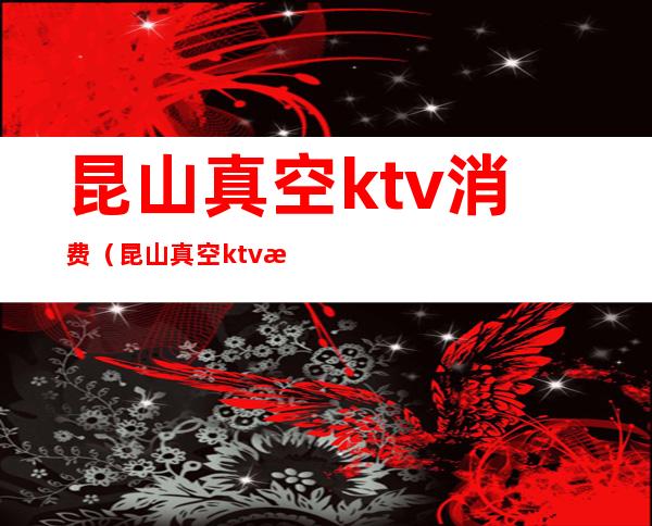 昆山真空ktv消费（昆山真空ktv消费高吗）