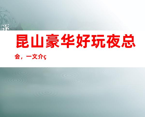 昆山豪华好玩夜总会，一文介绍昆山哪家夜总会好玩