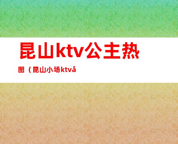 昆山ktv公主热图（昆山小场ktv公主小费）