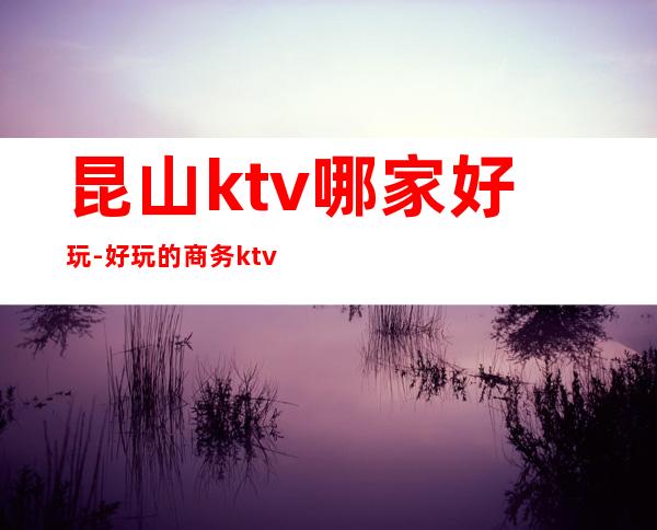 昆山ktv哪家好玩-好玩的商务ktv – 昆山陆家商务KTV