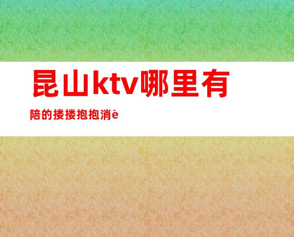 昆山ktv哪里有陪的搂搂抱抱消费优惠KTV排名 – 昆山张浦商务KTV