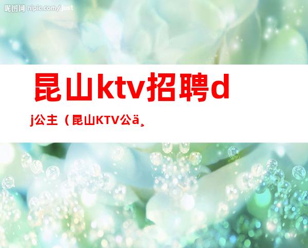 昆山ktv招聘dj公主（昆山KTV公主漂亮吗）