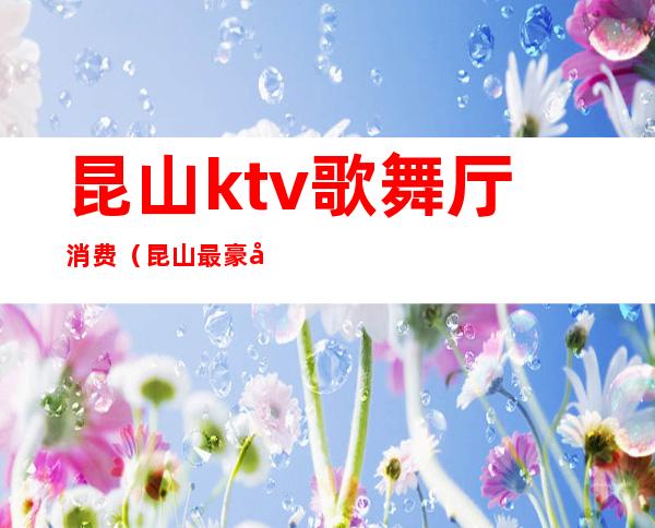 昆山ktv歌舞厅消费（昆山最豪华的KTV）