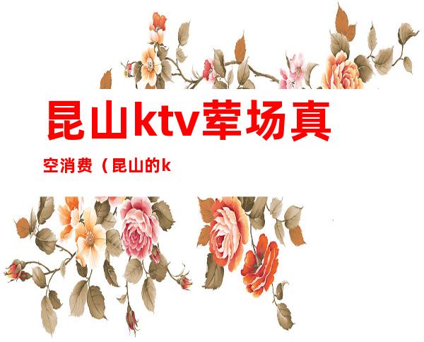 昆山ktv荤场真空消费（昆山的ktv娱乐会所有哪些）