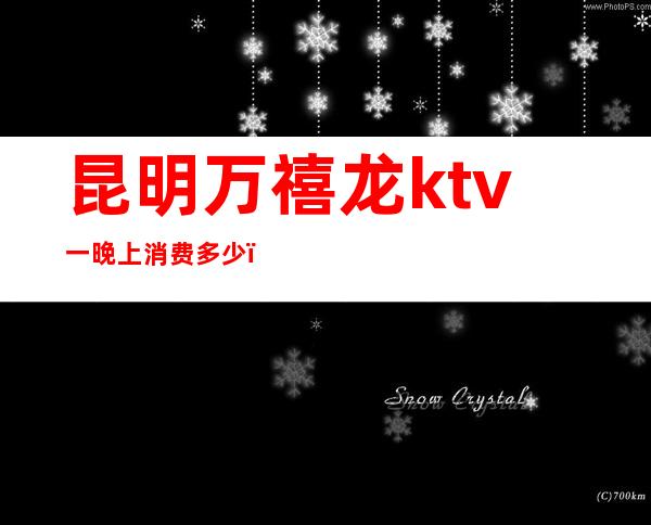 昆明万禧龙ktv一晚上消费多少（昆明市万禧龙KTV）