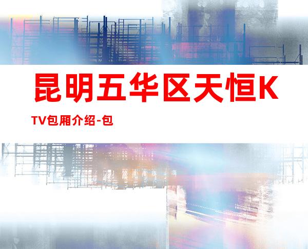 昆明五华区天恒KTV包厢介绍-包厢环境一览 – 昆明五华商务KTV