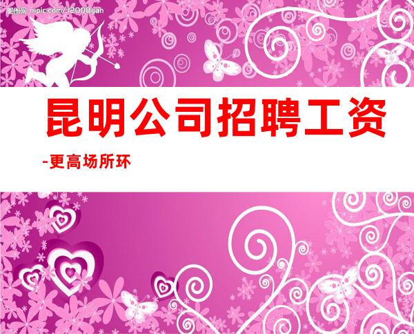 昆明公司招聘工资-更高场所环境好上班轻松