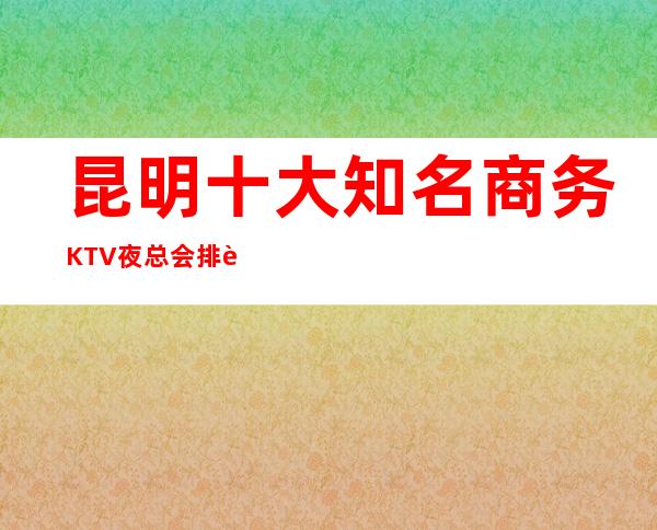 昆明十大知名商务KTV夜总会排行榜,你玩过几家