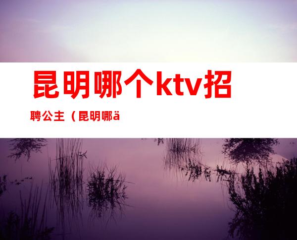 昆明哪个ktv招聘公主（昆明哪个ktv招聘公主最多）