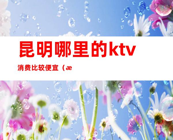 昆明哪里的ktv消费比较便宜（昆明哪个ktv消费最便宜）