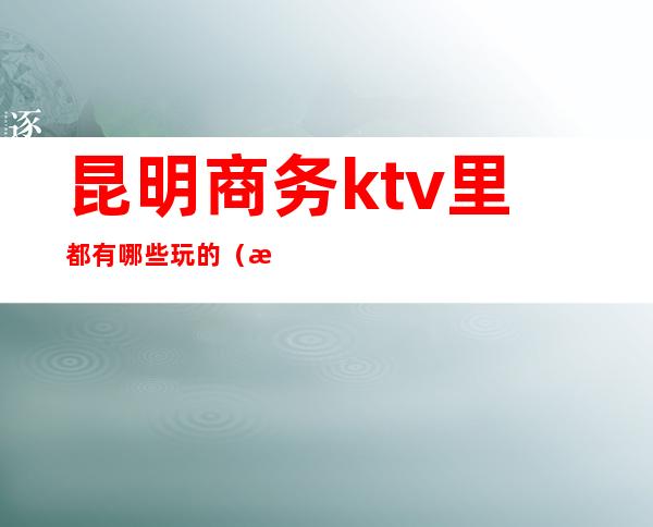 昆明商务ktv里都有哪些玩的（昆明商务ktv哪个好）