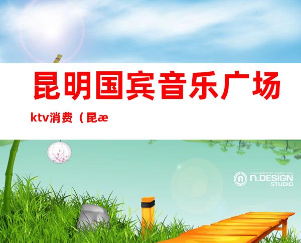 昆明国宾音乐广场ktv消费（昆明国宾音乐广场ktv消费高吗）