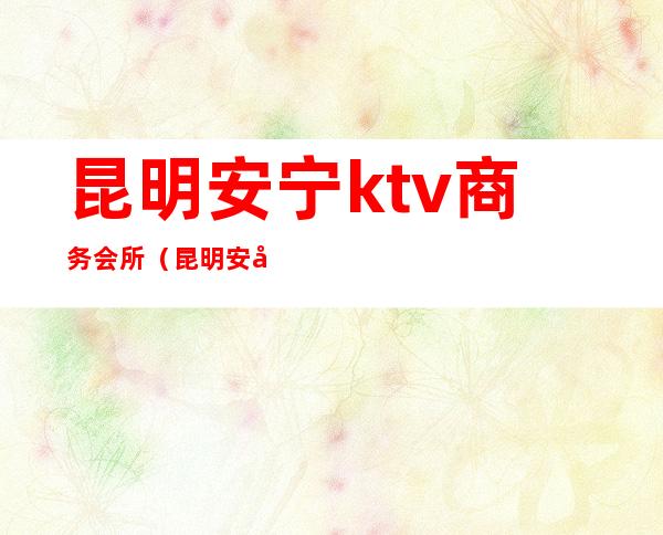 昆明安宁ktv商务会所（昆明安宁KTV）