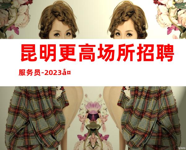 昆明更高场所招聘服务员-2023夜总会ktv招聘