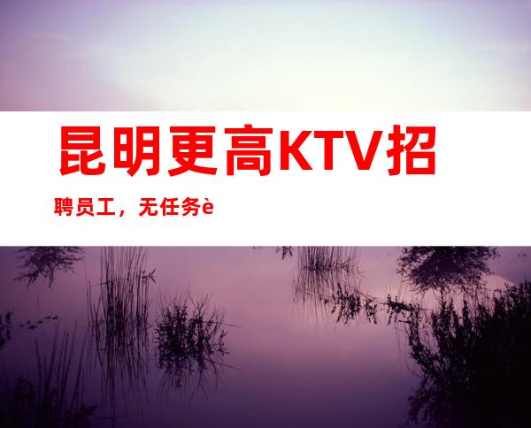 昆明更高KTV招聘员工， 无任务 自由不勉强，高薪