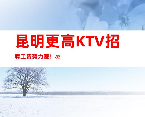 昆明更高KTV招聘 工资 努力赚！拯救一切不开心！