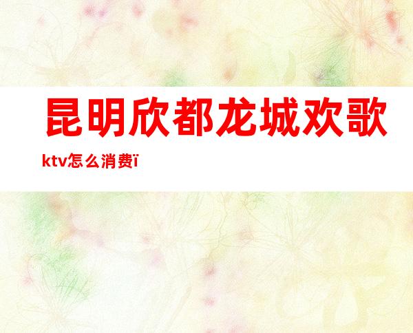 昆明欣都龙城欢歌ktv怎么消费（昆明欣都龙城欢歌ktv怎么消费划算）