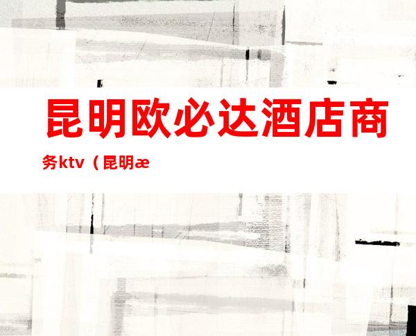 昆明欧必达酒店商务ktv（昆明欧必达大酒店3楼）