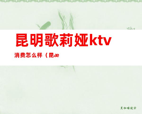 昆明歌莉娅ktv消费怎么样（昆明哪里的ktv便宜）