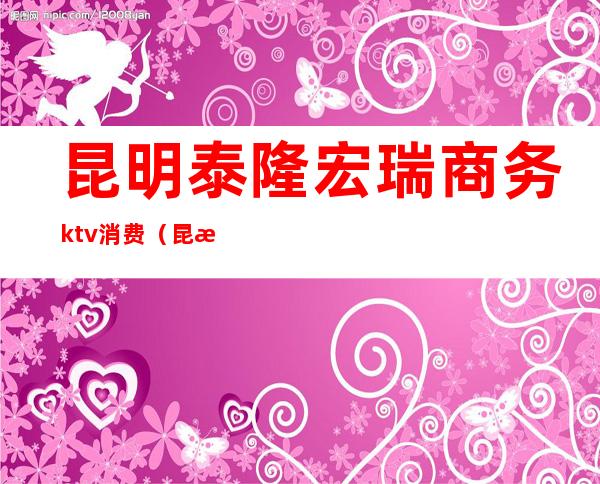 昆明泰隆宏瑞商务ktv消费（昆明泰隆宏瑞商务ktv消费多少）