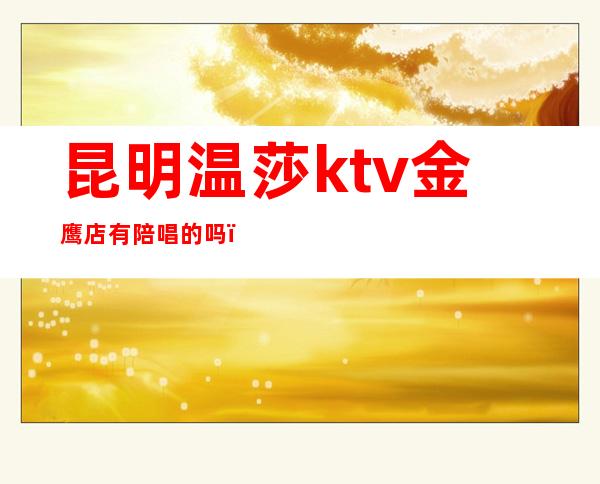 昆明温莎ktv金鹰店有陪唱的吗（昆明温莎ktv电话号码）