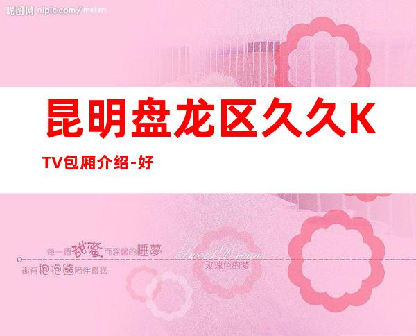 昆明盘龙区久久KTV包厢介绍-好评多多的店 – 昆明盘龙商务KTV