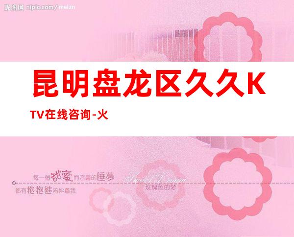 昆明盘龙区久久KTV在线咨询-火爆不容错过 – 昆明盘龙商务KTV