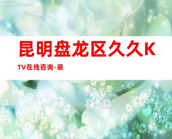 昆明盘龙区久久KTV在线咨询-装修高端大气 – 昆明盘龙商务KTV