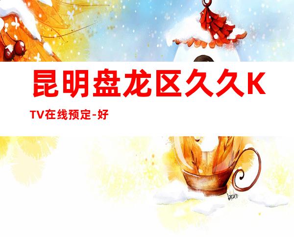 昆明盘龙区久久KTV在线预定-好评多多的店 – 昆明盘龙商务KTV