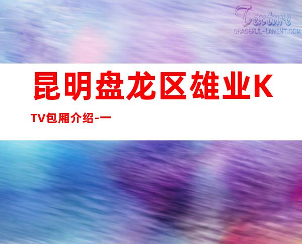 昆明盘龙区雄业KTV包厢介绍-一文带您了解 – 昆明盘龙商务KTV