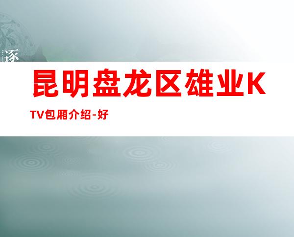 昆明盘龙区雄业KTV包厢介绍-好玩到不想走 – 昆明盘龙商务KTV