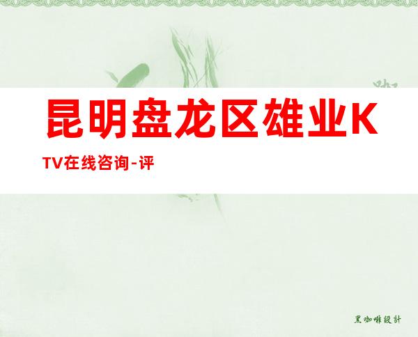 昆明盘龙区雄业KTV在线咨询-评价实惠的店 – 昆明盘龙商务KTV