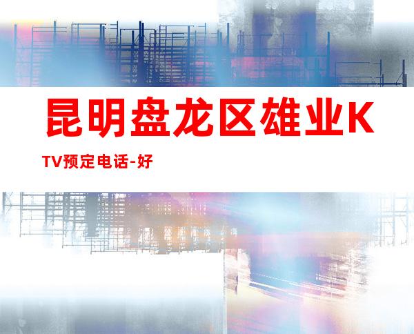 昆明盘龙区雄业KTV预定电话-好玩到不想走 – 昆明盘龙商务KTV