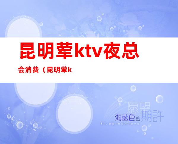 昆明荤ktv夜总会消费（昆明荤ktv有哪些费用）