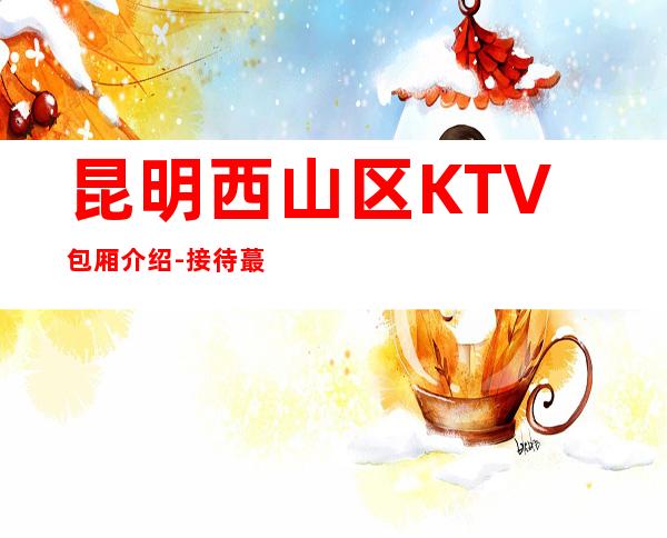 昆明西山区 KTV包厢介绍-接待蕞优选择 – 昆明西山商务KTV