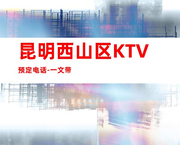 昆明西山区   KTV预定电话-一文带您了解 – 昆明西山商务KTV