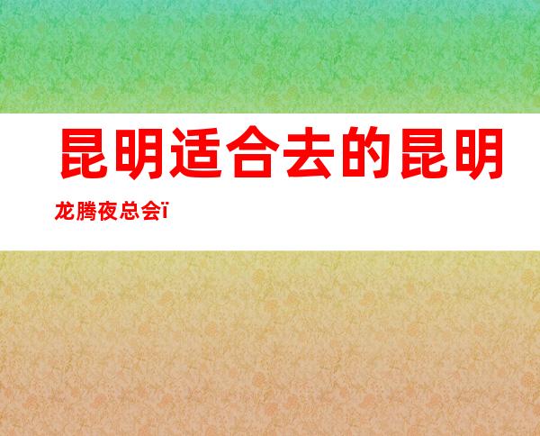 昆明适合去的昆明龙腾夜总会，他好像适合你